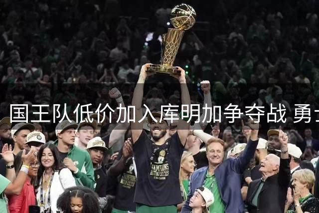 国王队低价加入库明加争夺战 勇士旧将面临三重职业抉择