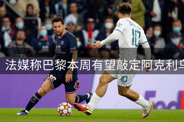 法媒称巴黎本周有望敲定阿克利乌什，利物浦恐失去心仪法国前锋