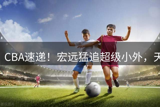 CBA速递！宏远猛追超级小外，天津官宣林庭谦离队，山东签下新大外